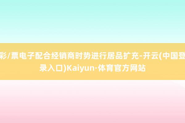 彩/票电子配合经销商时势进行居品扩充-开云(中国登录入口)Kaiyun·体育官方网站