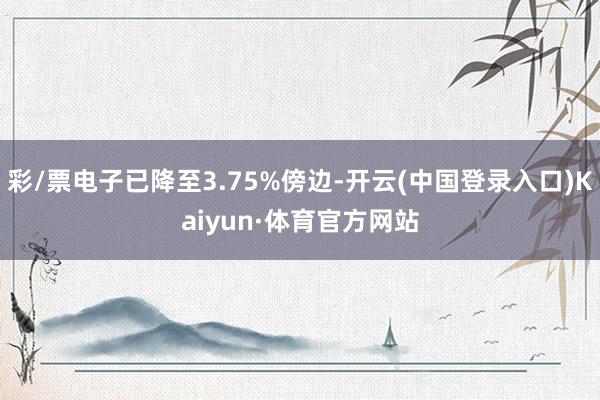 彩/票电子已降至3.75%傍边-开云(中国登录入口)Kaiyun·体育官方网站