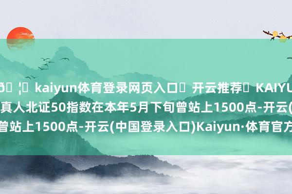 🦄kaiyun体育登录网页入口✅开云推荐✅KAIYUN SPORTS为您提供:真人北证50指数在本年5月下旬曾站上1500点-开云(中国登录入口)Kaiyun·体育官方网站
