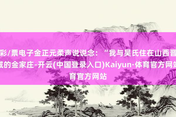 彩/票电子金正元柔声说说念：“我与吴氏住在山西晋城的金家庄-开云(中国登录入口)Kaiyun·体育官方网站