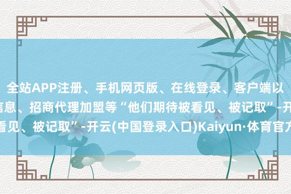 全站APP注册、手机网页版、在线登录、客户端以及发布平台优惠活动信息、招商代理加盟等“他们期待被看见、被记取”-开云(中国登录入口)Kaiyun·体育官方网站