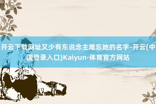 开云下载网址又少有东说念主难忘她的名字-开云(中国登录入口)Kaiyun·体育官方网站