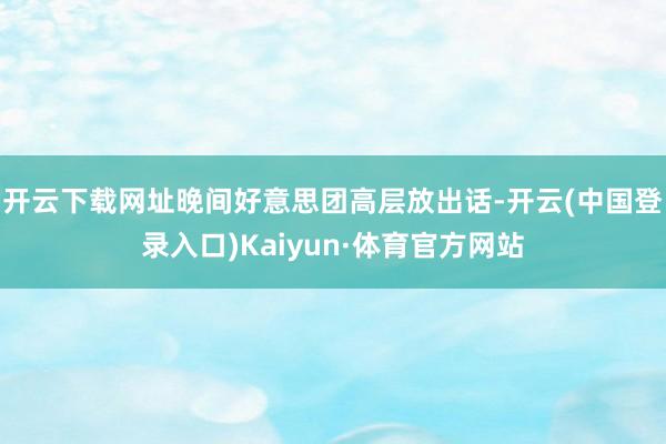 开云下载网址晚间好意思团高层放出话-开云(中国登录入口)Kaiyun·体育官方网站
