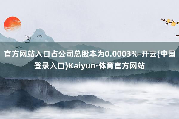 官方网站入口占公司总股本为0.0003%-开云(中国登录入口)Kaiyun·体育官方网站