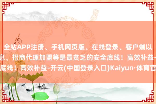 全站APP注册、手机网页版、在线登录、客户端以及发布平台优惠活动信息、招商代理加盟等是最贫乏的安全底线！高效补益-开云(中国登录入口)Kaiyun·体育官方网站