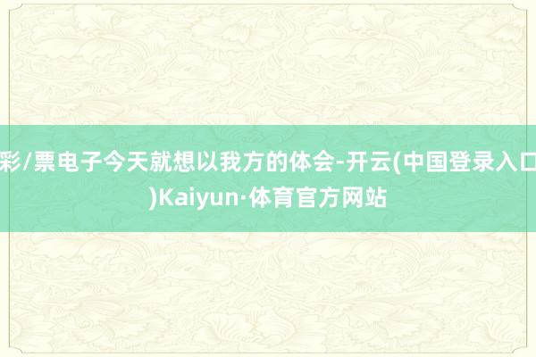 彩/票电子今天就想以我方的体会-开云(中国登录入口)Kaiyun·体育官方网站