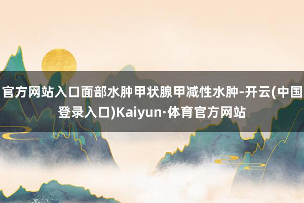 官方网站入口面部水肿甲状腺甲减性水肿-开云(中国登录入口)Kaiyun·体育官方网站