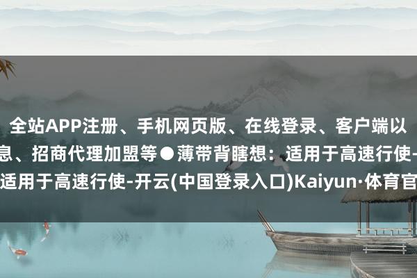 全站APP注册、手机网页版、在线登录、客户端以及发布平台优惠活动信息、招商代理加盟等●薄带背瞎想：适用于高速行使-开云(中国登录入口)Kaiyun·体育官方网站