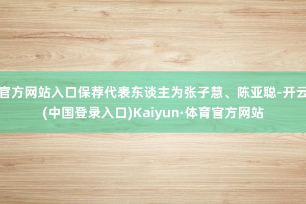 官方网站入口保荐代表东谈主为张子慧、陈亚聪-开云(中国登录入口)Kaiyun·体育官方网站