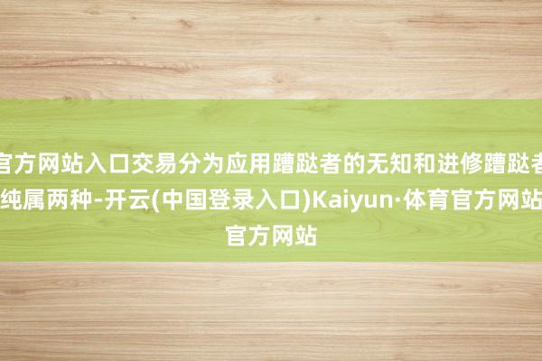 官方网站入口交易分为应用蹧跶者的无知和进修蹧跶者纯属两种-开云(中国登录入口)Kaiyun·体育官方网站
