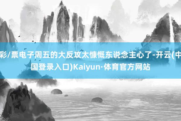 彩/票电子周五的大反攻太慷慨东说念主心了-开云(中国登录入口)Kaiyun·体育官方网站