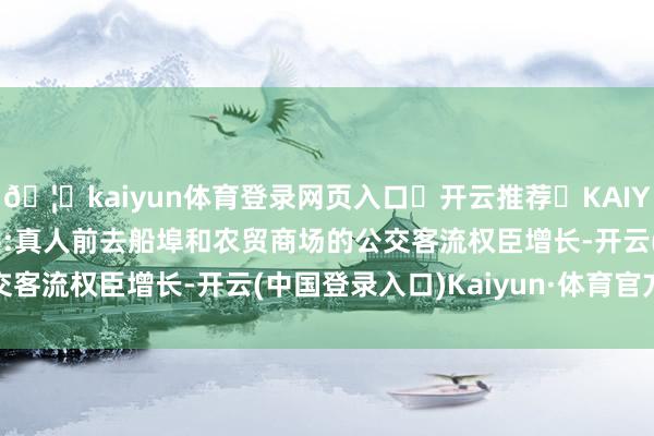🦄kaiyun体育登录网页入口✅开云推荐✅KAIYUN SPORTS为您提供:真人前去船埠和农贸商场的公交客流权臣增长-开云(中国登录入口)Kaiyun·体育官方网站