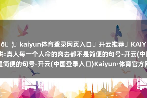 🦄kaiyun体育登录网页入口✅开云推荐✅KAIYUN SPORTS为您提供:真人每一个人命的离去都不是简便的句号-开云(中国登录入口)Kaiyun·体育官方网站