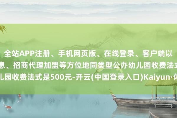 全站APP注册、手机网页版、在线登录、客户端以及发布平台优惠活动信息、招商代理加盟等方位地同类型公办幼儿园收费法式是500元-开云(中国登录入口)Kaiyun·体育官方网站