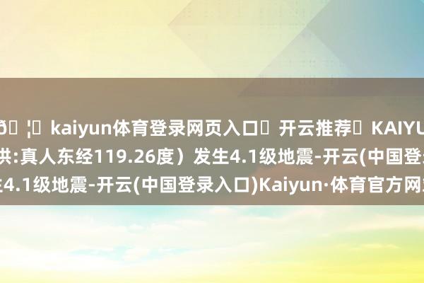 🦄kaiyun体育登录网页入口✅开云推荐✅KAIYUN SPORTS为您提供:真人东经119.26度）发生4.1级地震-开云(中国登录入口)Kaiyun·体育官方网站