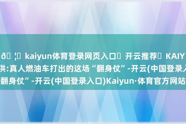 🦄kaiyun体育登录网页入口✅开云推荐✅KAIYUN SPORTS为您提供:真人燃油车打出的这场“翻身仗”-开云(中国登录入口)Kaiyun·体育官方网站