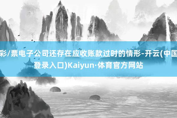 彩/票电子公司还存在应收账款过时的情形-开云(中国登录入口)Kaiyun·体育官方网站