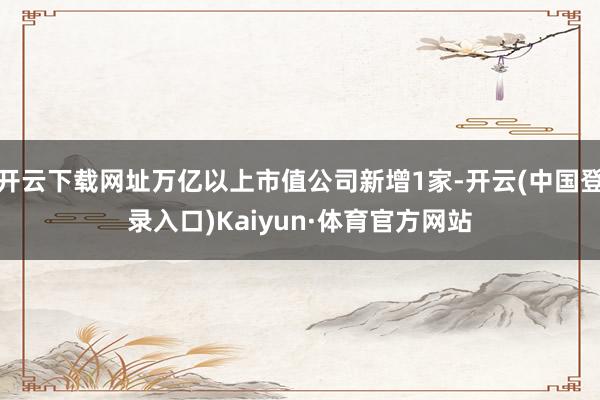 开云下载网址万亿以上市值公司新增1家-开云(中国登录入口)Kaiyun·体育官方网站