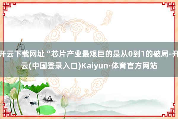 开云下载网址“芯片产业最艰巨的是从0到1的破局-开云(中国登录入口)Kaiyun·体育官方网站