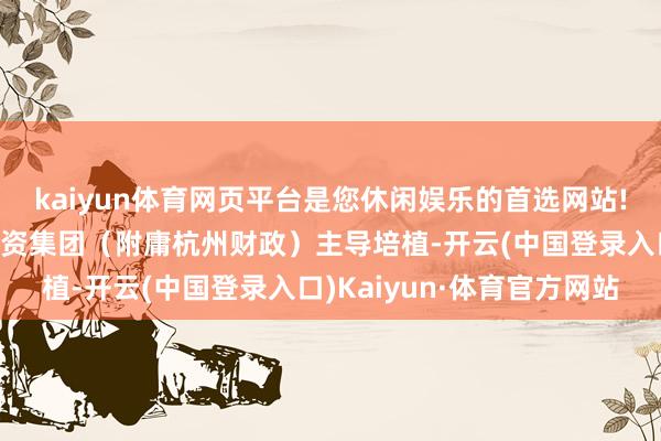 kaiyun体育网页平台是您休闲娱乐的首选网站!该基金由杭州市金融投资集团（附庸杭州财政）主导培植-开云(中国登录入口)Kaiyun·体育官方网站