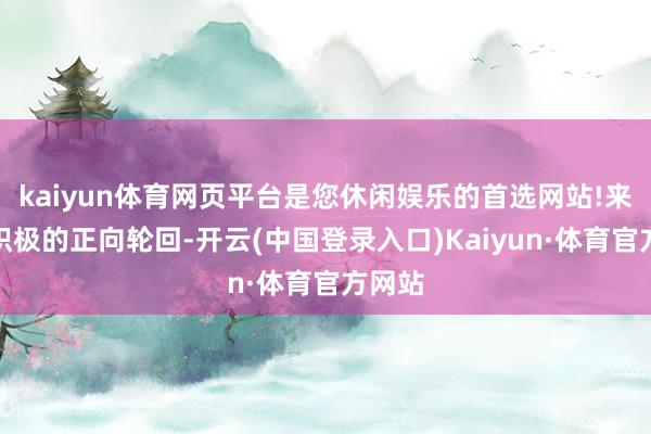 kaiyun体育网页平台是您休闲娱乐的首选网站!来触发积极的正向轮回-开云(中国登录入口)Kaiyun·体育官方网站