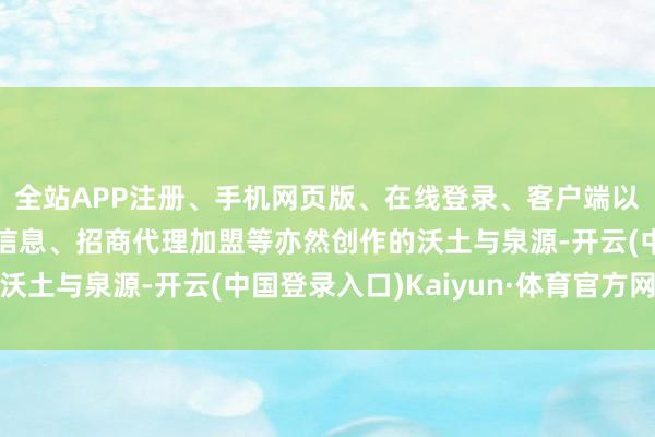 全站APP注册、手机网页版、在线登录、客户端以及发布平台优惠活动信息、招商代理加盟等亦然创作的沃土与泉源-开云(中国登录入口)Kaiyun·体育官方网站