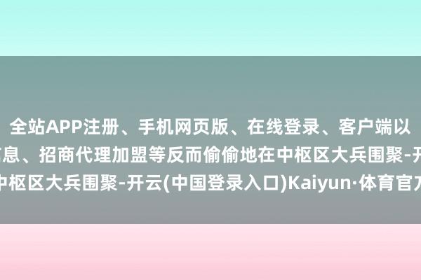 全站APP注册、手机网页版、在线登录、客户端以及发布平台优惠活动信息、招商代理加盟等反而偷偷地在中枢区大兵围聚-开云(中国登录入口)Kaiyun·体育官方网站