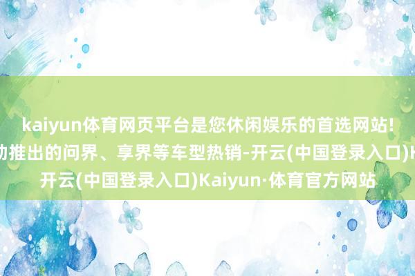 kaiyun体育网页平台是您休闲娱乐的首选网站!与赛力斯、北汽等相助推出的问界、享界等车型热销-开云(中国登录入口)Kaiyun·体育官方网站