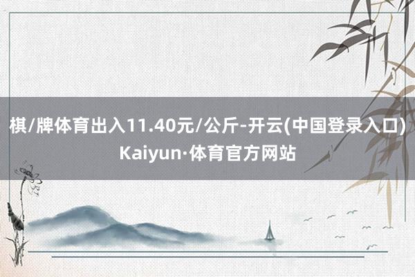 棋/牌体育出入11.40元/公斤-开云(中国登录入口)Kaiyun·体育官方网站