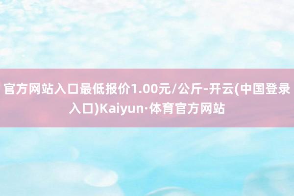 官方网站入口最低报价1.00元/公斤-开云(中国登录入口)Kaiyun·体育官方网站