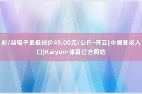 彩/票电子最低报价45.00元/公斤-开云(中国登录入口)Kaiyun·体育官方网站
