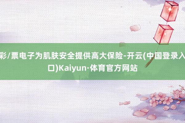 彩/票电子为肌肤安全提供高大保险-开云(中国登录入口)Kaiyun·体育官方网站