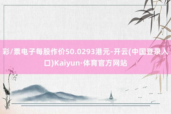 彩/票电子每股作价50.0293港元-开云(中国登录入口)Kaiyun·体育官方网站