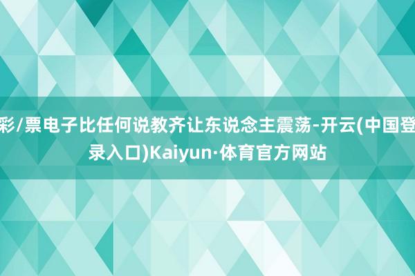 彩/票电子比任何说教齐让东说念主震荡-开云(中国登录入口)Kaiyun·体育官方网站
