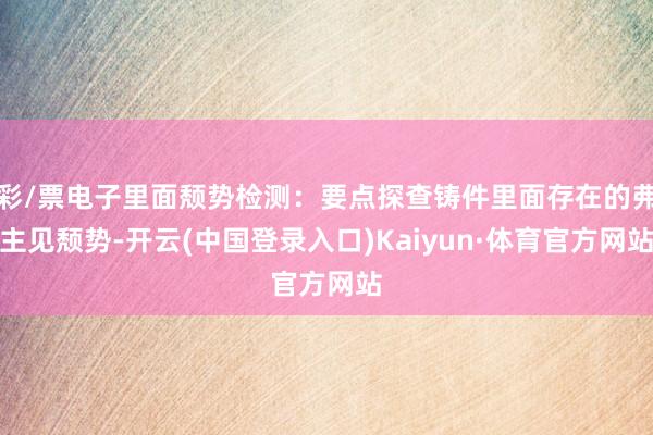 彩/票电子里面颓势检测：要点探查铸件里面存在的弗主见颓势-开云(中国登录入口)Kaiyun·体育官方网站