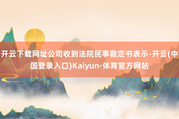 开云下载网址公司收到法院民事裁定书表示-开云(中国登录入口)Kaiyun·体育官方网站