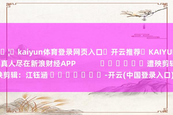 🦄kaiyun体育登录网页入口✅开云推荐✅KAIYUN SPORTS为您提供:真人尽在新浪财经APP            						遭殃剪辑：江钰涵 							-开云(中国登录入口)Kaiyun·体育官方网站