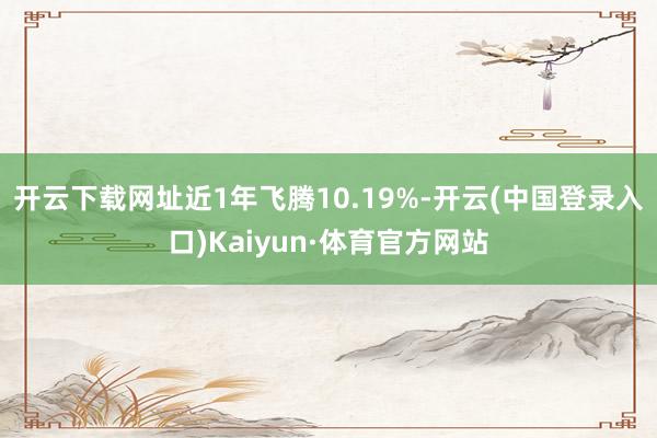 开云下载网址近1年飞腾10.19%-开云(中国登录入口)Kaiyun·体育官方网站