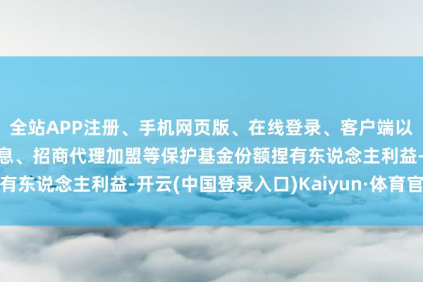 全站APP注册、手机网页版、在线登录、客户端以及发布平台优惠活动信息、招商代理加盟等保护基金份额捏有东说念主利益-开云(中国登录入口)Kaiyun·体育官方网站