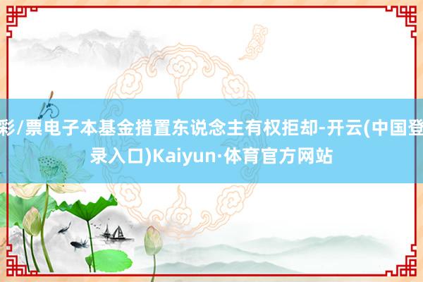 彩/票电子本基金措置东说念主有权拒却-开云(中国登录入口)Kaiyun·体育官方网站
