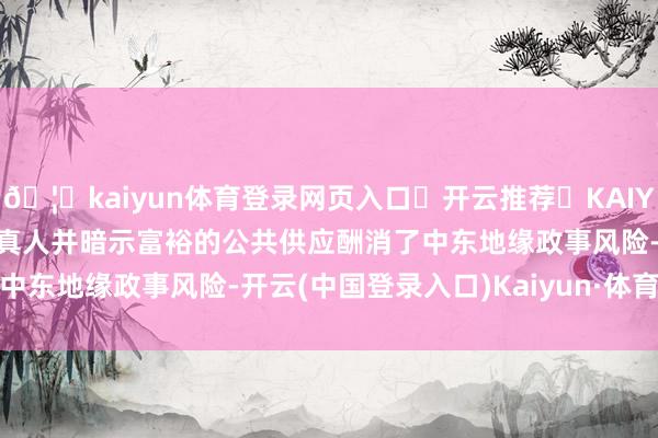 🦄kaiyun体育登录网页入口✅开云推荐✅KAIYUN SPORTS为您提供:真人并暗示富裕的公共供应酬消了中东地缘政事风险-开云(中国登录入口)Kaiyun·体育官方网站