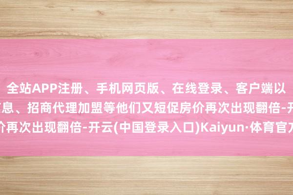 全站APP注册、手机网页版、在线登录、客户端以及发布平台优惠活动信息、招商代理加盟等他们又短促房价再次出现翻倍-开云(中国登录入口)Kaiyun·体育官方网站