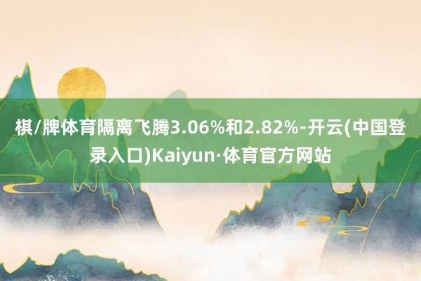 棋/牌体育隔离飞腾3.06%和2.82%-开云(中国登录入口)Kaiyun·体育官方网站