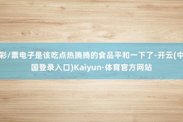 彩/票电子是该吃点热腾腾的食品平和一下了-开云(中国登录入口)Kaiyun·体育官方网站
