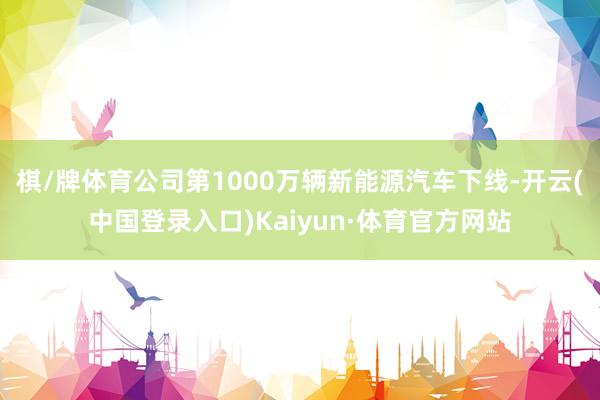 棋/牌体育公司第1000万辆新能源汽车下线-开云(中国登录入口)Kaiyun·体育官方网站