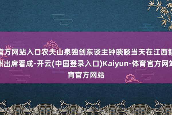 官方网站入口农夫山泉独创东谈主钟睒睒当天在江西赣州出席看成-开云(中国登录入口)Kaiyun·体育官方网站