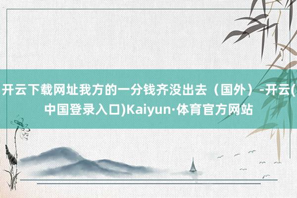 开云下载网址我方的一分钱齐没出去（国外）-开云(中国登录入口)Kaiyun·体育官方网站