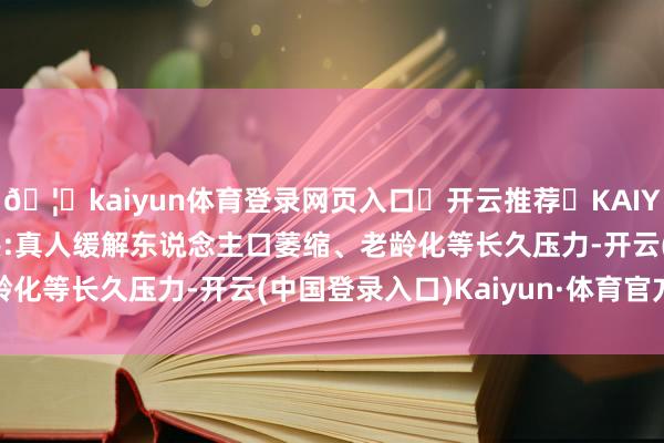 🦄kaiyun体育登录网页入口✅开云推荐✅KAIYUN SPORTS为您提供:真人缓解东说念主口萎缩、老龄化等长久压力-开云(中国登录入口)Kaiyun·体育官方网站