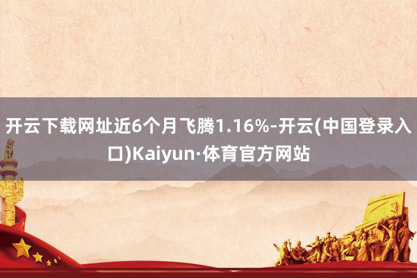 开云下载网址近6个月飞腾1.16%-开云(中国登录入口)Kaiyun·体育官方网站