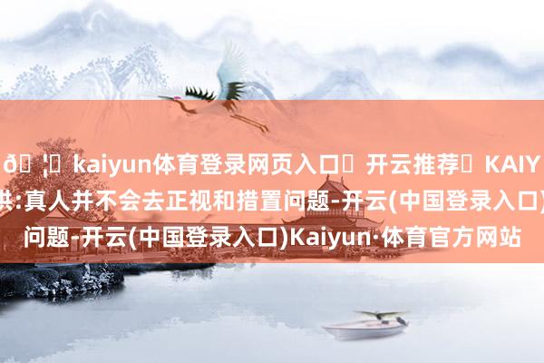 🦄kaiyun体育登录网页入口✅开云推荐✅KAIYUN SPORTS为您提供:真人并不会去正视和措置问题-开云(中国登录入口)Kaiyun·体育官方网站